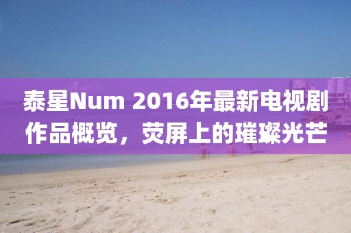 泰星Num 2016年最新電視劇作品概覽，熒屏上的璀璨光芒