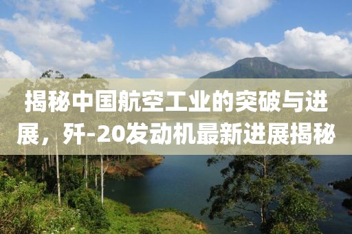 揭秘中國航空工業(yè)的突破與進(jìn)展，殲-20發(fā)動機(jī)最新進(jìn)展揭秘