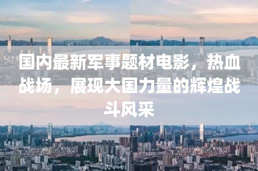 國內最新軍事題材電影，熱血戰(zhàn)場，展現大國力量的輝煌戰(zhàn)斗風采