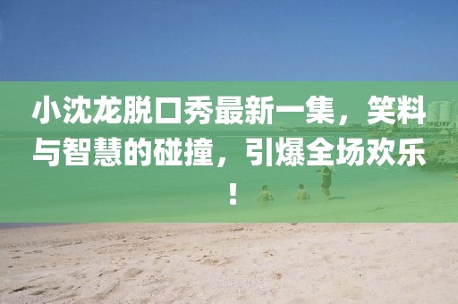 小沈龍脫口秀最新一集，笑料與智慧的碰撞，引爆全場(chǎng)歡樂！