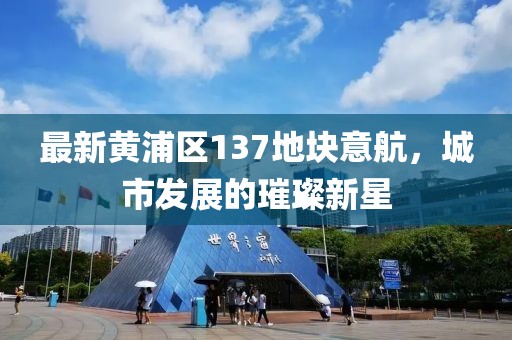 最新黃浦區(qū)137地塊意航，城市發(fā)展的璀璨新星