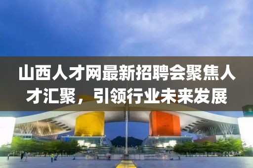 山西人才網最新招聘會聚焦人才匯聚，引領行業(yè)未來發(fā)展