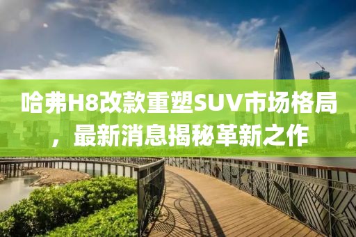 哈弗H8改款重塑SUV市場格局，最新消息揭秘革新之作