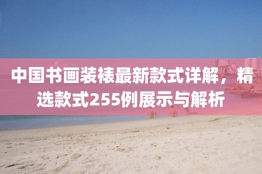 中國書畫裝裱最新款式詳解，精選款式255例展示與解析