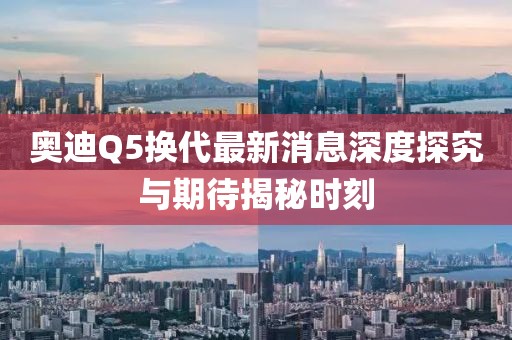 奧迪Q5換代最新消息深度探究與期待揭秘時刻