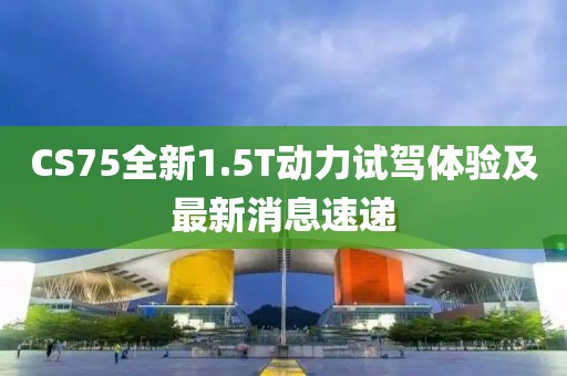 CS75全新1.5T動(dòng)力試駕體驗(yàn)及最新消息速遞