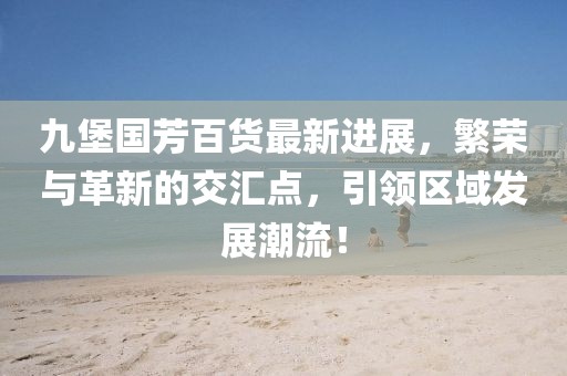 九堡國(guó)芳百貨最新進(jìn)展，繁榮與革新的交匯點(diǎn)，引領(lǐng)區(qū)域發(fā)展潮流！