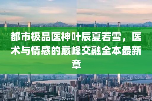 都市極品醫(yī)神葉辰夏若雪，醫(yī)術(shù)與情感的巔峰交融全本最新章