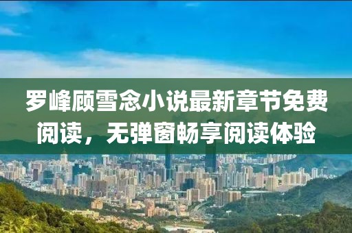 羅峰顧雪念小說最新章節(jié)免費(fèi)閱讀，無彈窗暢享閱讀體驗(yàn)