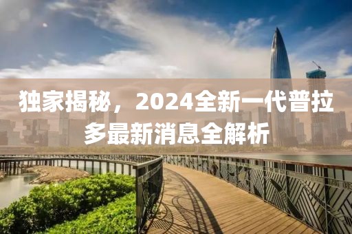 獨(dú)家揭秘，2024全新一代普拉多最新消息全解析