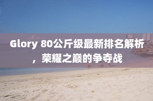 Glory 80公斤級最新排名解析，榮耀之巔的爭奪戰(zhàn)