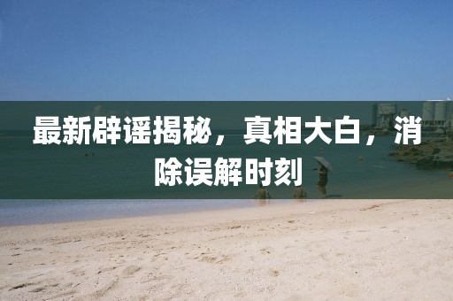 最新辟謠揭秘，真相大白，消除誤解時(shí)刻