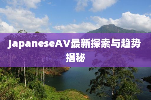 JapaneseAV最新探索與趨勢(shì)揭秘