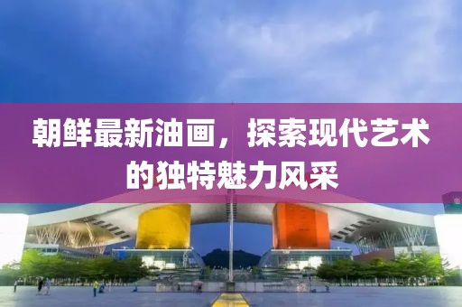 朝鮮最新油畫，探索現(xiàn)代藝術(shù)的獨(dú)特魅力風(fēng)采