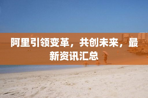 阿里引領(lǐng)變革，共創(chuàng)未來，最新資訊匯總