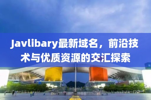 Javlibary最新域名，前沿技術(shù)與優(yōu)質(zhì)資源的交匯探索