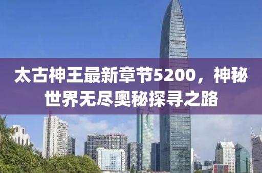 太古神王最新章節(jié)5200，神秘世界無(wú)盡奧秘探尋之路