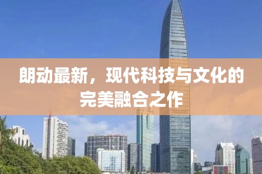 朗動(dòng)最新，現(xiàn)代科技與文化的完美融合之作