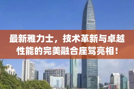 最新雅力士，技術(shù)革新與卓越性能的完美融合座駕亮相！