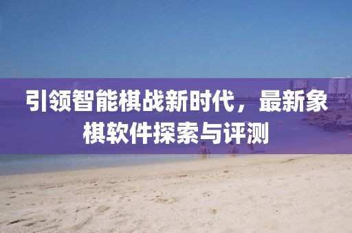 引領智能棋戰(zhàn)新時代，最新象棋軟件探索與評測