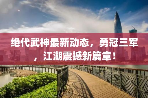 絕代武神最新動態(tài)，勇冠三軍，江湖震撼新篇章！