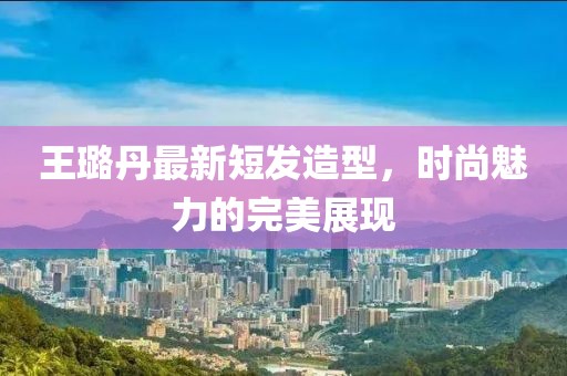 王璐丹最新短發(fā)造型，時尚魅力的完美展現(xiàn)