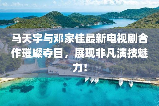 馬天宇與鄧家佳最新電視劇合作璀璨奪目，展現(xiàn)非凡演技魅力！