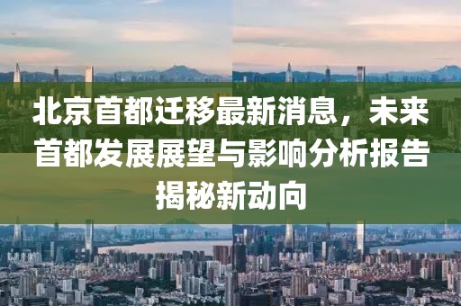 北京首都遷移最新消息，未來(lái)首都發(fā)展展望與影響分析報(bào)告揭秘新動(dòng)向