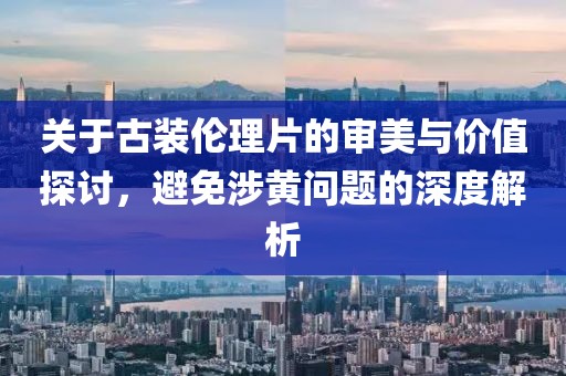 關于古裝倫理片的審美與價值探討，避免涉黃問題的深度解析