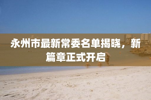 永州市最新常委名單揭曉，新篇章正式開啟