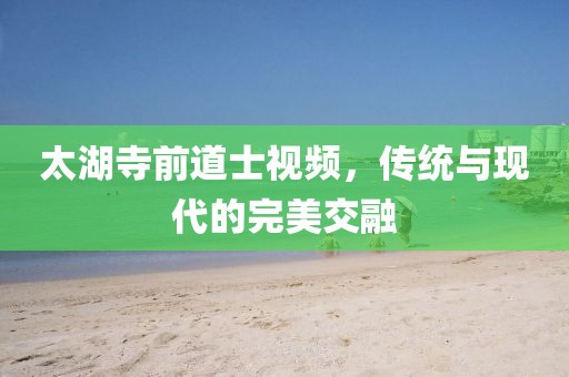 太湖寺前道士視頻，傳統與現代的完美交融