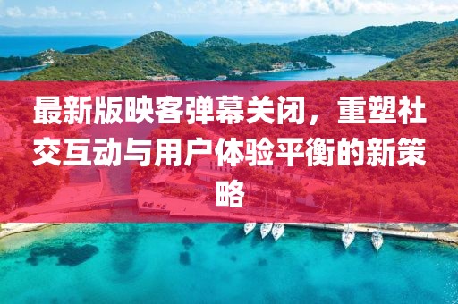 最新版映客彈幕關(guān)閉，重塑社交互動(dòng)與用戶體驗(yàn)平衡的新策略