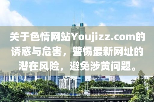 關(guān)于色情網(wǎng)站Youjizz.com的誘惑與危害，警惕最新網(wǎng)址的潛在風險，避免涉黃問題。