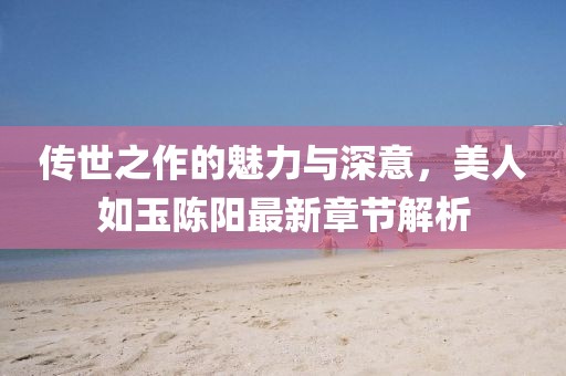 傳世之作的魅力與深意，美人如玉陳陽最新章節(jié)解析