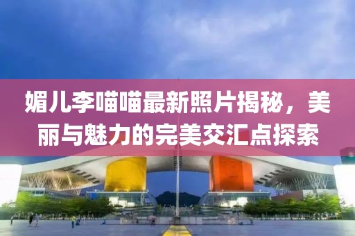 媚兒李喵喵最新照片揭秘，美麗與魅力的完美交匯點(diǎn)探索