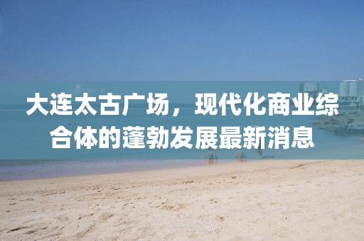 大連太古廣場，現(xiàn)代化商業(yè)綜合體的蓬勃發(fā)展最新消息