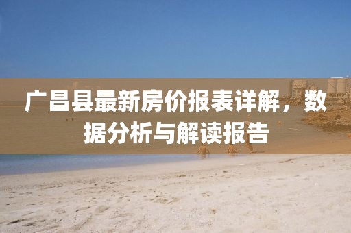 廣昌縣最新房?jī)r(jià)報(bào)表詳解，數(shù)據(jù)分析與解讀報(bào)告