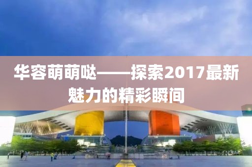 華容萌萌噠——探索2017最新魅力的精彩瞬間