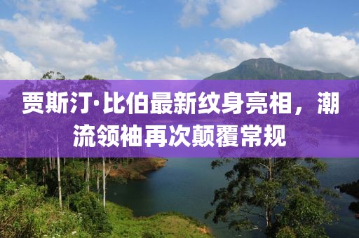 賈斯汀·比伯最新紋身亮相，潮流領(lǐng)袖再次顛覆常規(guī)