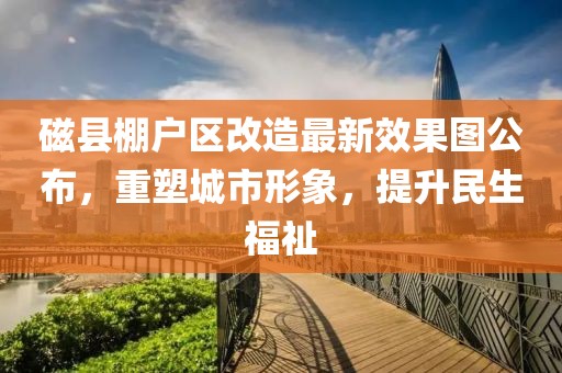 磁縣棚戶區(qū)改造最新效果圖公布，重塑城市形象，提升民生福祉