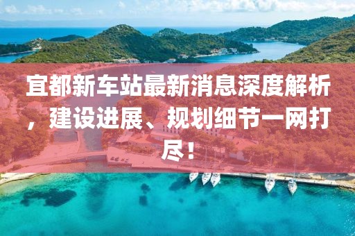 宜都新車站最新消息深度解析，建設(shè)進(jìn)展、規(guī)劃細(xì)節(jié)一網(wǎng)打盡！