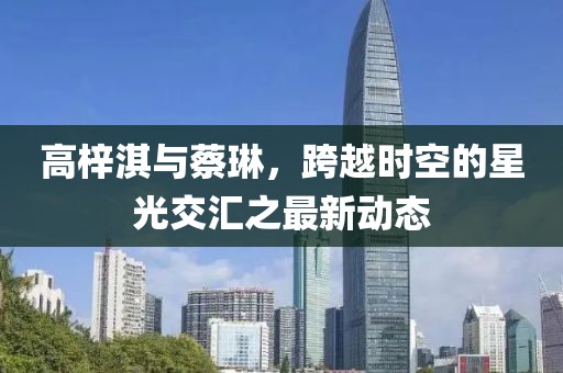 高梓淇與蔡琳，跨越時空的星光交匯之最新動態(tài)