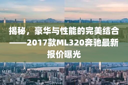 揭秘，豪華與性能的完美結(jié)合——2017款ML320奔馳最新報(bào)價曝光