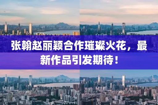 張翰趙麗穎合作璀璨火花，最新作品引發(fā)期待！