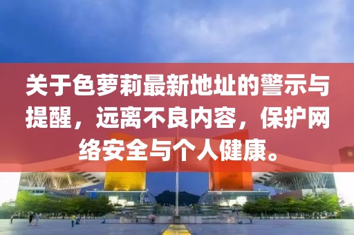 關(guān)于色蘿莉最新地址的警示與提醒，遠(yuǎn)離不良內(nèi)容，保護(hù)網(wǎng)絡(luò)安全與個(gè)人健康。