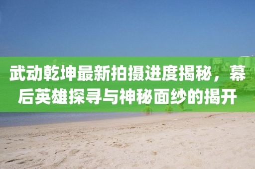 武動(dòng)乾坤最新拍攝進(jìn)度揭秘，幕后英雄探尋與神秘面紗的揭開