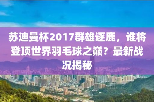 蘇迪曼杯2017群雄逐鹿，誰(shuí)將登頂世界羽毛球之巔？最新戰(zhàn)況揭秘