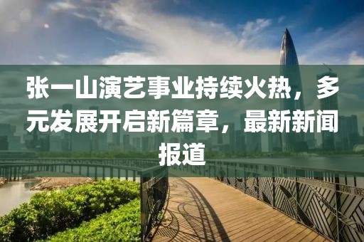 張一山演藝事業(yè)持續(xù)火熱，多元發(fā)展開(kāi)啟新篇章，最新新聞報(bào)道