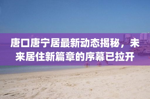 唐口唐寧居最新動態(tài)揭秘，未來居住新篇章的序幕已拉開