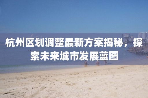 杭州區(qū)劃調(diào)整最新方案揭秘，探索未來(lái)城市發(fā)展藍(lán)圖
